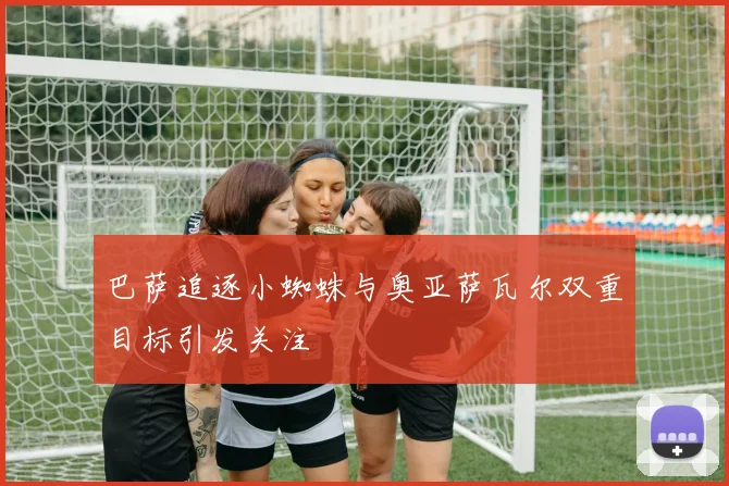 巴萨追逐小蜘蛛与奥亚萨瓦尔双重目标引发关注