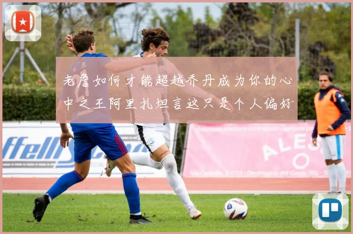 老詹如何才能超越乔丹成为你的心中之王阿里扎坦言这只是个人偏好
