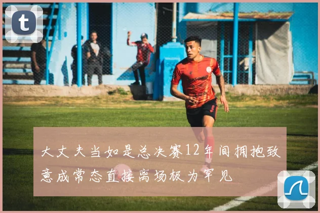 大丈夫当如是总决赛12年间拥抱致意成常态直接离场极为罕见