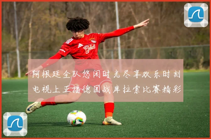 阿根廷全队悠闲时光尽享欢乐时刻电视上正播德国战库拉索比赛精彩瞬间