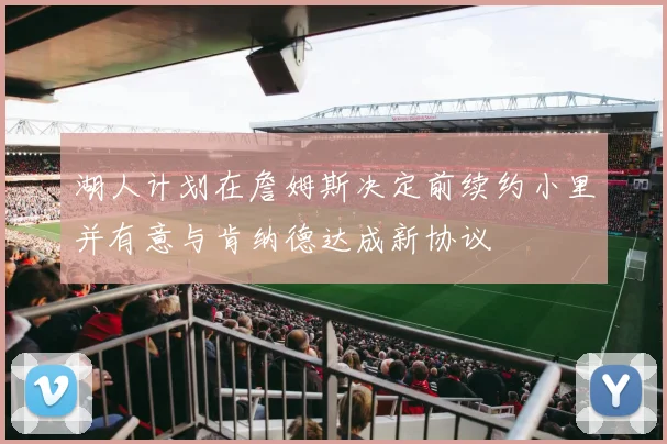 湖人计划在詹姆斯决定前续约小里并有意与肯纳德达成新协议