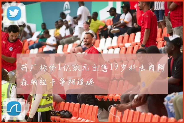 药厂标价1亿欧元出售19岁科法内阿森纳纽卡争相追逐