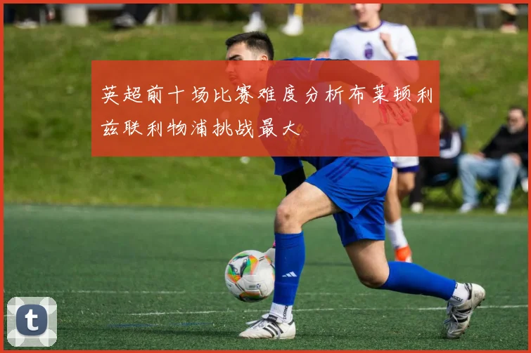 英超前十场比赛难度分析布莱顿利兹联利物浦挑战最大