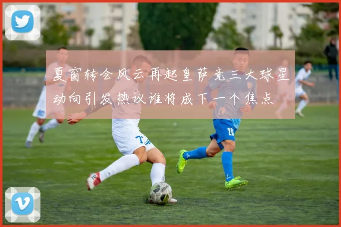 夏窗转会风云再起皇萨竞三大球星动向引发热议谁将成下一个焦点