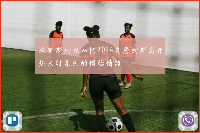 诺里斯科尔回忆2014年詹姆斯离开热火时莱利的愤怒情绪