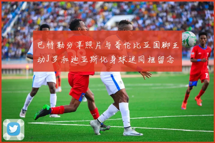 巴特勒分享照片与哥伦比亚国脚互动J罗和迪亚斯化身球迷同框留念