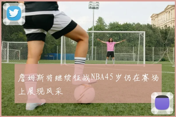 詹姆斯将继续征战NBA45岁仍在赛场上展现风采