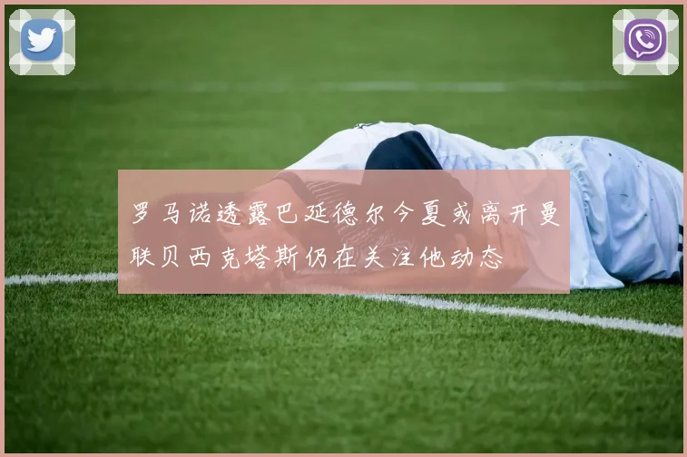 罗马诺透露巴延德尔今夏或离开曼联贝西克塔斯仍在关注他动态