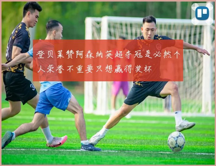 登贝莱赞阿森纳英超夺冠是必然个人荣誉不重要只想赢得奖杯