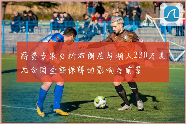 薪资专家分析布朗尼与湖人230万美元合同全额保障的影响与前景