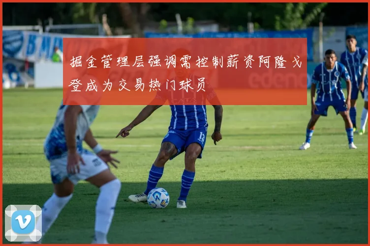 掘金管理层强调需控制薪资阿隆戈登成为交易热门球员