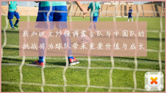 新加坡主帅强调蒙古队与中国队的挑战将为球队带来重要价值与成长机会