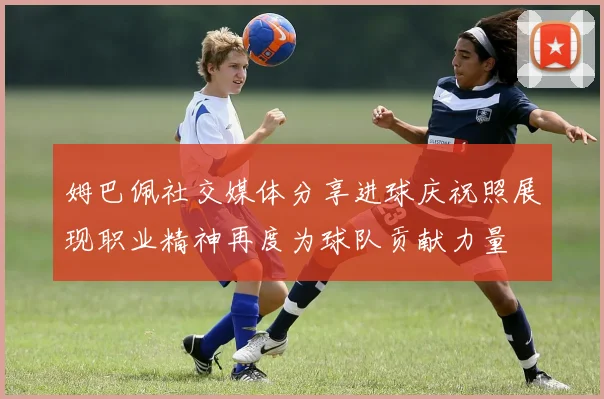 姆巴佩社交媒体分享进球庆祝照展现职业精神再度为球队贡献力量
