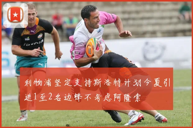 利物浦坚定支持斯洛特计划今夏引进1至2名边锋不考虑阿隆索