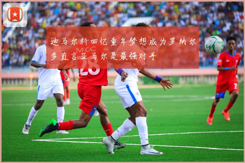 迪马尔科回忆童年梦想成为罗纳尔多直言亚马尔是最强对手
