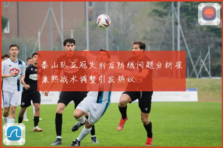 泰山队亚冠失利后防线问题分析崔康熙战术调整引发热议