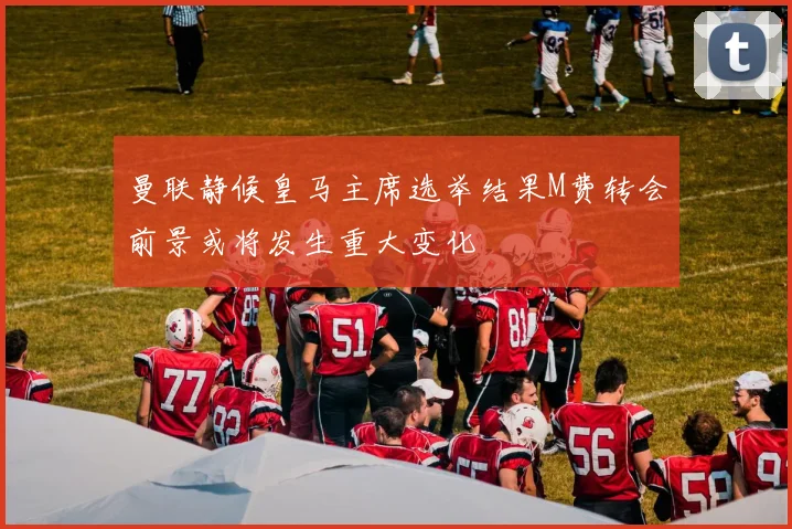 曼联静候皇马主席选举结果M费转会前景或将发生重大变化