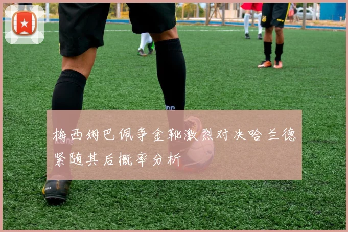 梅西姆巴佩争金靴激烈对决哈兰德紧随其后概率分析
