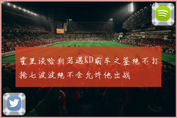霍里谈哈利若遇KD前车之鉴绝不打抢七波波绝不会允许他出战