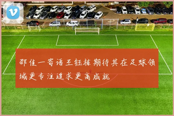 邵佳一寄语王钰栋期待其在足球领域更专注追求更高成就