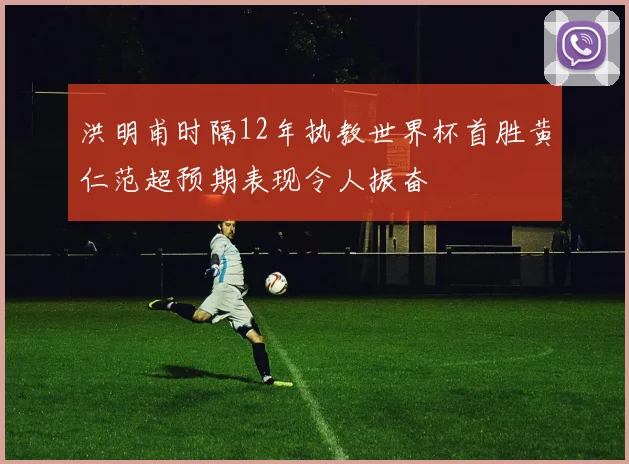 洪明甫时隔12年执教世界杯首胜黄仁范超预期表现令人振奋